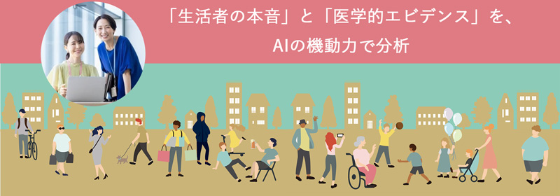 私たちは、AIを活用した高度な分析と消費者戦略の知見を掛け合わせ、次世代のマーケティングと「生活者の本音」と「医学的エビデンス」を、AIの機動力で分析